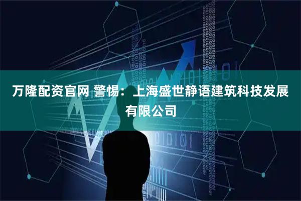 万隆配资官网 警惕：上海盛世静语建筑科技发展有限公司