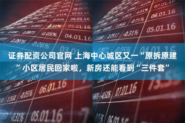 证券配资公司官网 上海中心城区又一“原拆原建”小区居民回家啦，新房还能看到“三件套”