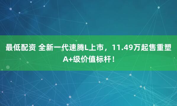 最低配资 全新一代速腾L上市，11.49万起售重塑A+级价值标杆！