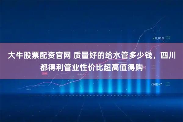 大牛股票配资官网 质量好的给水管多少钱，四川都得利管业性价比超高值得购