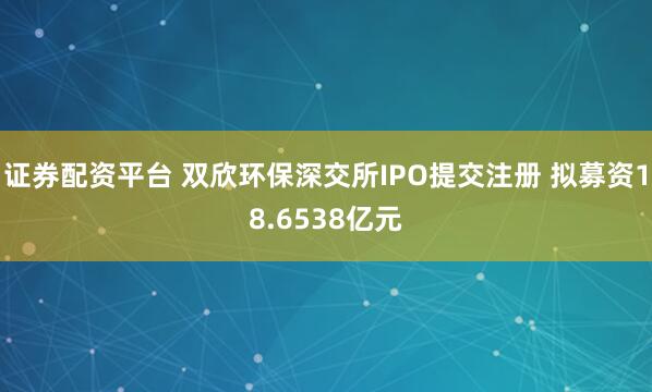 证券配资平台 双欣环保深交所IPO提交注册 拟募资18.6538亿元