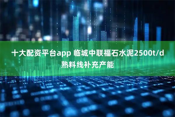 十大配资平台app 临城中联福石水泥2500t/d熟料线补充产能