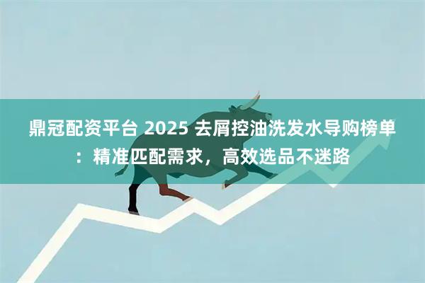 鼎冠配资平台 2025 去屑控油洗发水导购榜单:精准匹配需求,高效选品不迷路