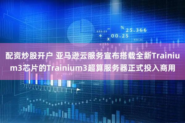 配资炒股开户 亚马逊云服务宣布搭载全新Trainium3芯片的Trainium3超算服务器正式投入商用