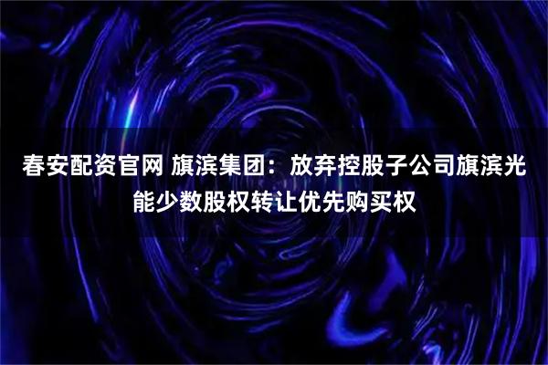 春安配资官网 旗滨集团：放弃控股子公司旗滨光能少数股权转让优先购买权