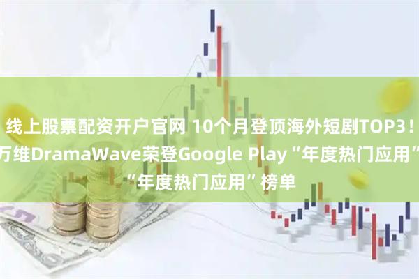 线上股票配资开户官网 10个月登顶海外短剧TOP3！昆仑万维DramaWave荣登Google Play“年度热门应用”榜单