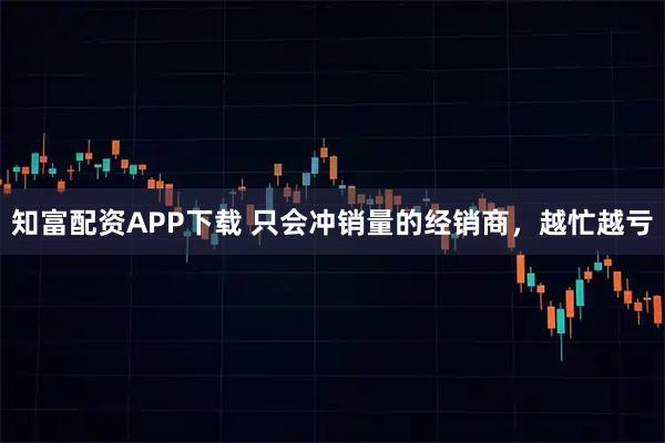 知富配资APP下载 只会冲销量的经销商，越忙越亏