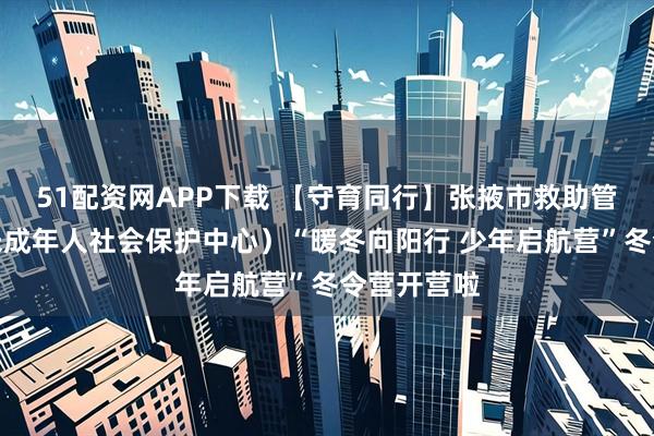 51配资网APP下载 【守育同行】张掖市救助管理站（市未成年人社会保护中心）“暖冬向阳行 少年启航营”冬令营开营啦