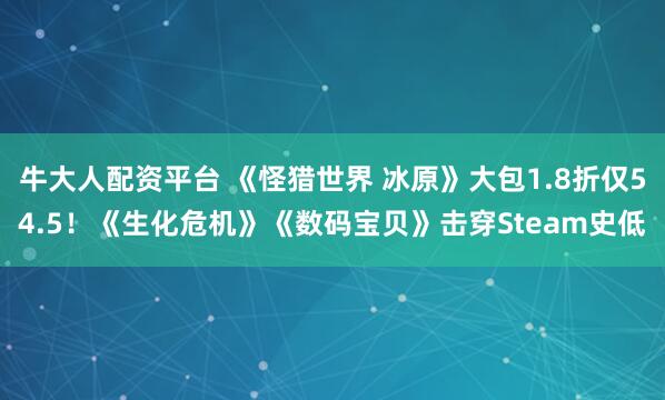 牛大人配资平台 《怪猎世界 冰原》大包1.8折仅54.5！《生化危机》《数码宝贝》击穿Steam史低