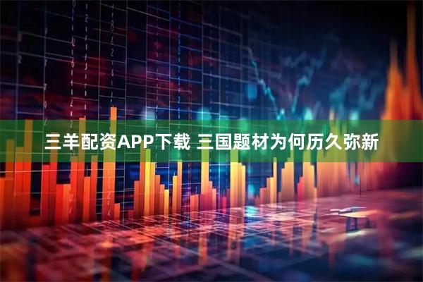 三羊配资APP下载 三国题材为何历久弥新