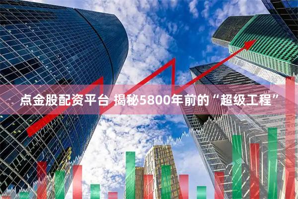 点金股配资平台 揭秘5800年前的“超级工程”