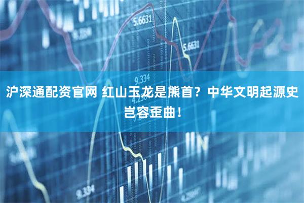 沪深通配资官网 红山玉龙是熊首？中华文明起源史岂容歪曲！