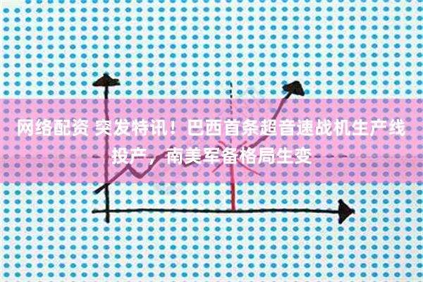 网络配资 突发特讯！巴西首条超音速战机生产线投产，南美军备格局生变