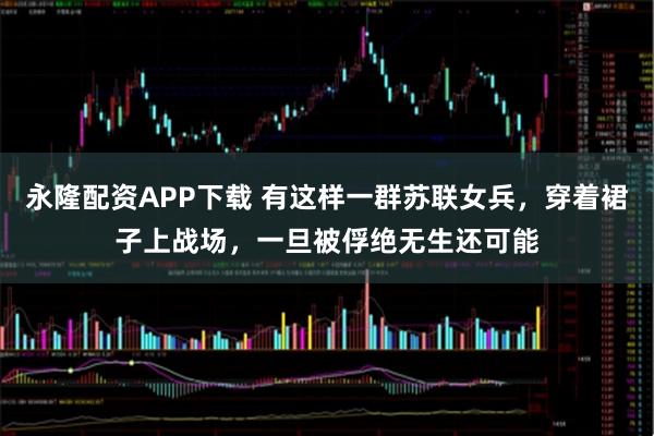 永隆配资APP下载 有这样一群苏联女兵，穿着裙子上战场，一旦被俘绝无生还可能