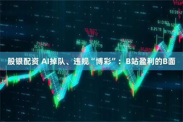 股银配资 AI掉队、违规“博彩”：B站盈利的B面