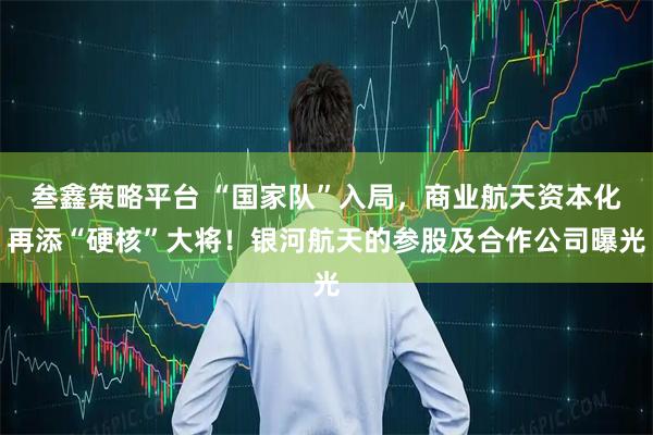 叁鑫策略平台 “国家队”入局，商业航天资本化再添“硬核”大将！银河航天的参股及合作公司曝光