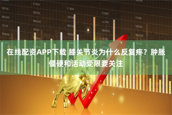 在线配资APP下载 膝关节炎为什么反复疼?肿胀僵硬和活动受限要关注