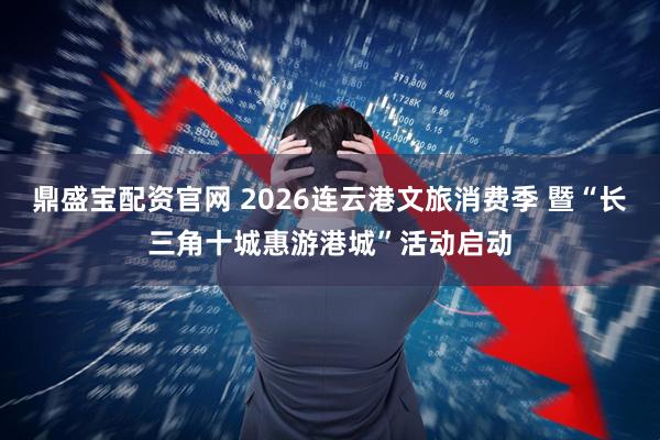 鼎盛宝配资官网 2026连云港文旅消费季 暨“长三角十城惠游港城”活动启动