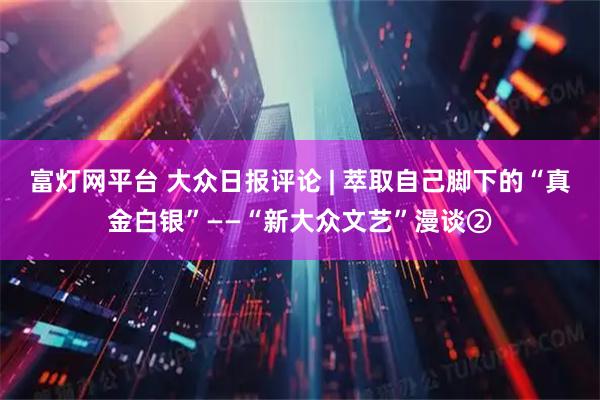 富灯网平台 大众日报评论 | 萃取自己脚下的“真金白银”——“新大众文艺”漫谈②