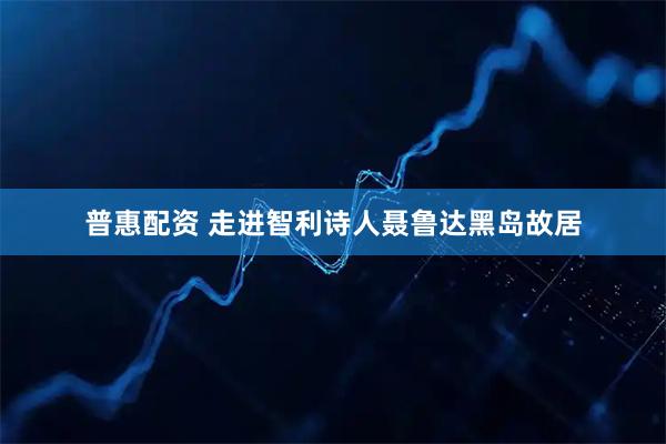普惠配资 走进智利诗人聂鲁达黑岛故居