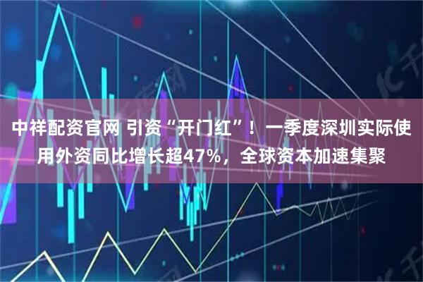 中祥配资官网 引资“开门红”！一季度深圳实际使用外资同比增长超47%，全球资本加速集聚