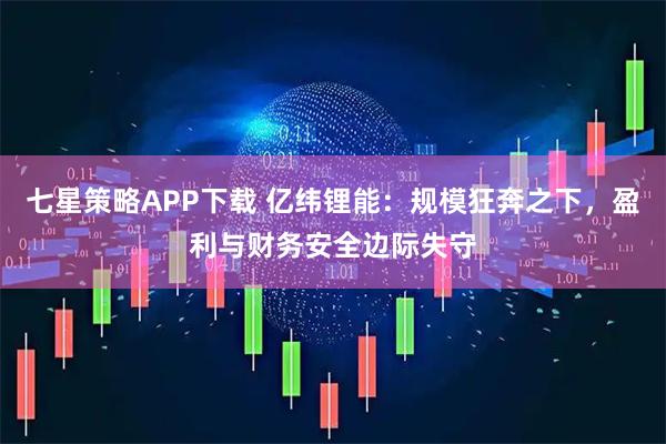 七星策略APP下载 亿纬锂能：规模狂奔之下，盈利与财务安全边际失守