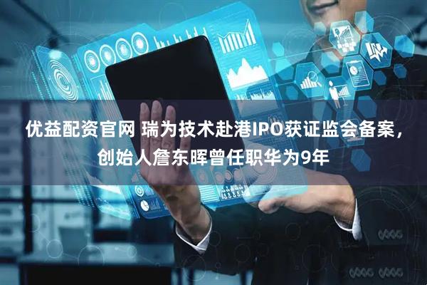 优益配资官网 瑞为技术赴港IPO获证监会备案，创始人詹东晖曾任职华为9年