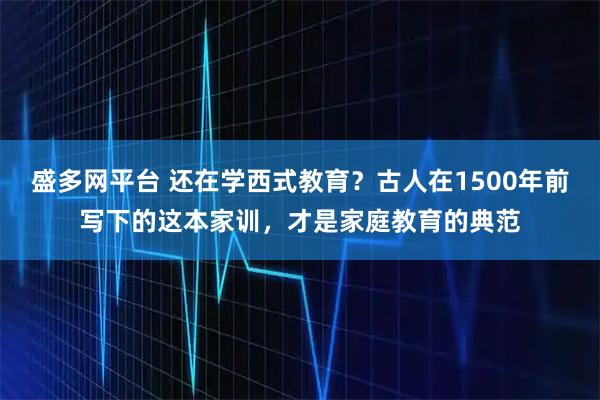 盛多网平台 还在学西式教育？古人在1500年前写下的这本家训，才是家庭教育的典范