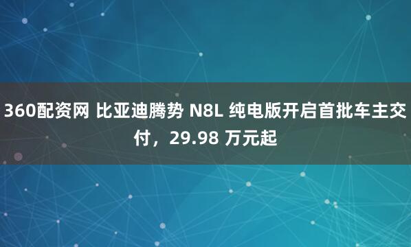 360配资网 比亚迪腾势 N8L 纯电版开启首批车主交付，29.98 万元起
