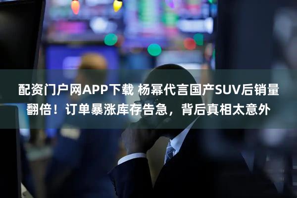 配资门户网APP下载 杨幂代言国产SUV后销量翻倍！订单暴涨库存告急，背后真相太意外