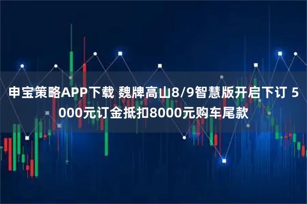 申宝策略APP下载 魏牌高山8/9智慧版开启下订 5000元订金抵扣8000元购车尾款